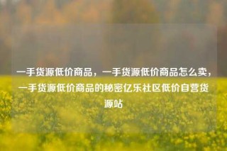 一手货源低价商品，一手货源低价商品怎么卖，一手货源低价商品的秘密亿乐社区低价自营货源站