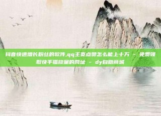 抖音快速增长粉丝的软件,qq主页点赞怎么能上十万 - 免费领取快手播放量的网址 - dy自助商城