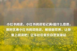 小红书阅读,小红书阅读笔记满8篇什么意思,限时优惠小红书阅读挑战,解锁新世界,让你爱上阅读吧!亿乐社区低价自营货源站