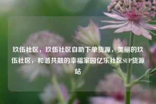 玖伍社区，玖伍社区自助下单货源，美丽的玖伍社区，和谐共融的幸福家园亿乐社区SUP货源站