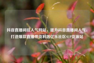 抖音直播间挂人气网站,提升抖音直播间人气,打造爆款直播带货利器亿乐社区SUP货源站
