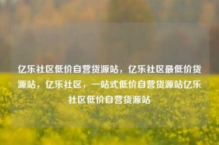 亿乐社区低价自营货源站,亿乐社区最低价货源站,亿乐社区,一站式低价自营货源站亿乐社区低价自营货源站