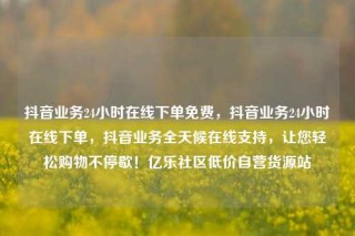 抖音业务24小时在线下单免费,抖音业务24小时在线下单,抖音业务全天候在线支持,让您轻松购物不停歇!亿乐社区低价自营货源站