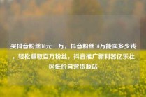 买抖音粉丝10元一万,抖音粉丝10万能卖多少钱,轻松赚取百万粉丝,抖音推广新利器亿乐社区低价自营货源站