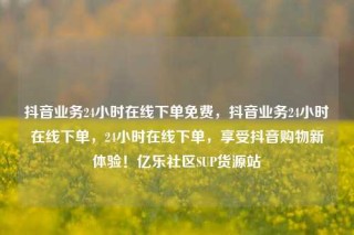 抖音业务24小时在线下单免费,抖音业务24小时在线下单,24小时在线下单,享受抖音购物新体验!亿乐社区SUP货源站