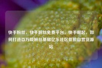 快手粉丝，快手粉丝免费平台，快手崛起，如何打造百万级粉丝基础亿乐社区低价自营货源站