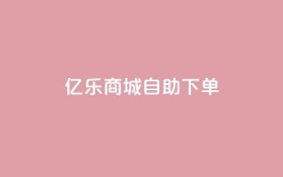 亿乐商城自助下单 - 亿乐商城便捷自助下单服务全新上线~
