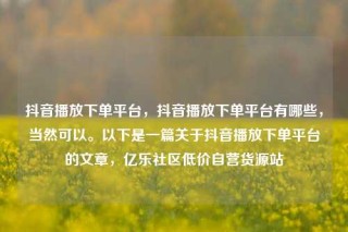 抖音播放下单平台,抖音播放下单平台有哪些,当然可以。以下是一篇关于抖音播放下单平台的文章,亿乐社区低价自营货源站