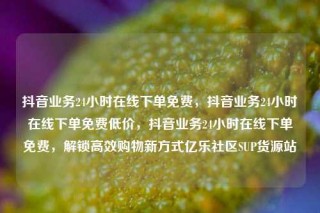 抖音业务24小时在线下单免费,抖音业务24小时在线下单免费低价,抖音业务24小时在线下单免费,解锁高效购物新方式亿乐社区SUP货源站