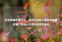 抖音刷播放量平台,如何在抖音上高效刷取播放量?亿乐社区低价自营货源站