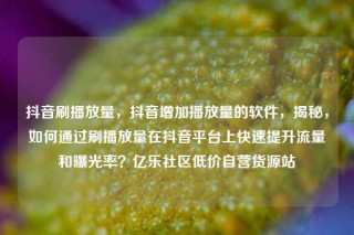抖音刷播放量，抖音增加播放量的软件，揭秘，如何通过刷播放量在抖音平台上快速提升流量和曝光率？亿乐社区低价自营货源站