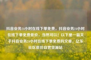 抖音业务24小时在线下单免费,抖音业务24小时在线下单免费低价,当然可以!以下是一篇关于抖音业务24小时在线下单免费的文章,亿乐社区低价自营货源站