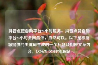 抖音点赞自助平台24小时服务,抖音点赞自助平台24小时全网最低,当然可以。以下是根据您提供的关键词生成的一个标题及相应文章内容,亿乐社区SUP货源站
