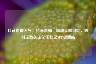 抖音直播人气,抖音直播,释放无限可能,吸引无数关注亿乐社区SUP货源站