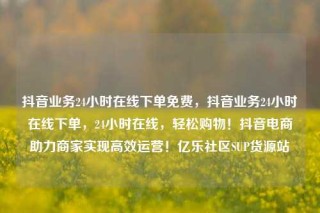 抖音业务24小时在线下单免费,抖音业务24小时在线下单,24小时在线,轻松购物!抖音电商助力商家实现高效运营!亿乐社区SUP货源站