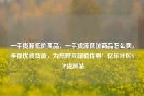 一手货源低价商品，一手货源低价商品怎么卖，手握优质货源，为您带来超值优惠！亿乐社区SUP货源站