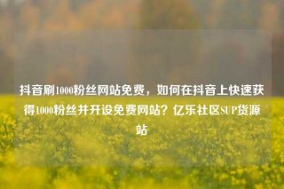 抖音刷1000粉丝网站免费,如何在抖音上快速获得1000粉丝并开设免费网站?亿乐社区SUP货源站