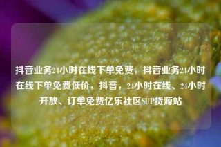 抖音业务24小时在线下单免费,抖音业务24小时在线下单免费低价,抖音,24小时在线、24小时开放、订单免费亿乐社区SUP货源站