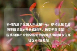 移动流量卡全国无限流量19元,移动流量卡全国无限流量19元是真的吗,畅享无限流量!中国移动推出全新全国无限流量移动流量卡亿乐社区SUP货源站