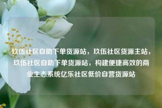 玖伍社区自助下单货源站，玖伍社区货源主站，玖伍社区自助下单货源站，构建便捷高效的商业生态系统亿乐社区低价自营货源站
