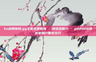 ks点赞链接,qq主页互赞链接 - 拼多多助力 - pdd400块邀老用户要多少刀