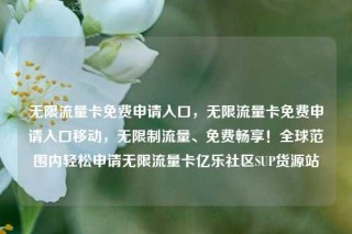 无限流量卡免费申请入口,无限流量卡免费申请入口移动,无限制流量、免费畅享!全球范围内轻松申请无限流量卡亿乐社区SUP货源站