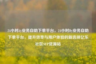 24小时dy业务自助下单平台,24小时Dy业务自助下单平台,提升效率与用户体验的新选择亿乐社区SUP货源站