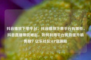 抖音播放下单平台,抖音播放下单平台有哪些,抖音直播带货崛起,如何利用平台优势提升销售额?亿乐社区SUP货源站
