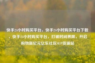 快手24小时购买平台,快手24小时购买平台下载,快手24小时购买平台,打破时间界限,开启购物新纪元亿乐社区SUP货源站