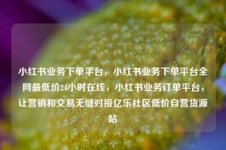 小红书业务下单平台,小红书业务下单平台全网最低价24小时在线,小红书业务订单平台,让营销和交易无缝对接亿乐社区低价自营货源站