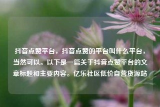 抖音点赞平台,抖音点赞的平台叫什么平台,当然可以。以下是一篇关于抖音点赞平台的文章标题和主要内容。亿乐社区低价自营货源站