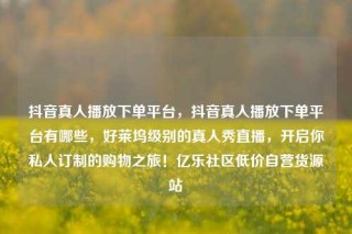 抖音真人播放下单平台,抖音真人播放下单平台有哪些,好莱坞级别的真人秀直播,开启你私人订制的购物之旅!亿乐社区低价自营货源站