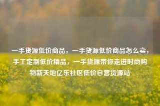 一手货源低价商品，一手货源低价商品怎么卖，手工定制低价精品，一手货源带你走进时尚购物新天地亿乐社区低价自营货源站