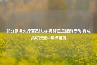 部分欧洲央行官员认为4月降息是提前行动 有成员可接受50基点幅度