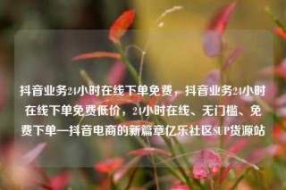 抖音业务24小时在线下单免费,抖音业务24小时在线下单免费低价,24小时在线、无门槛、免费下单—抖音电商的新篇章亿乐社区SUP货源站