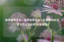 快手业务平台，快手业务平台，打造移动社交新生态亿乐社区SUP货源站
