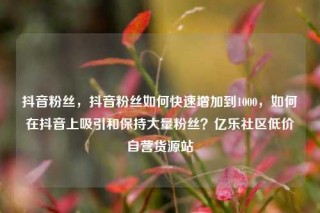 抖音粉丝,抖音粉丝如何快速增加到1000,如何在抖音上吸引和保持大量粉丝?亿乐社区低价自营货源站