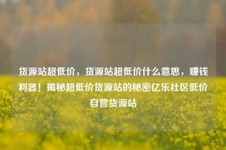 货源站超低价,货源站超低价什么意思,赚钱利器!揭秘超低价货源站的秘密亿乐社区低价自营货源站