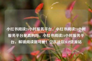 小红书阅读24小时服务平台,小红书阅读24小时服务平台是真的吗,小红书阅读24小时服务平台,解锁阅读新可能!亿乐社区SUP货源站