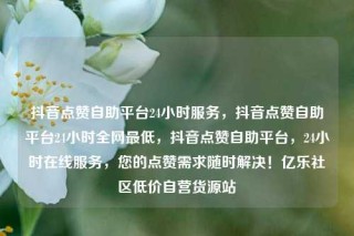 抖音点赞自助平台24小时服务，抖音点赞自助平台24小时全网最低，抖音点赞自助平台，24小时在线服务，您的点赞需求随时解决！亿乐社区低价自营货源站