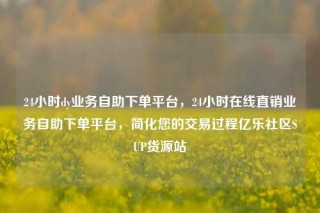 24小时dy业务自助下单平台,24小时在线直销业务自助下单平台,简化您的交易过程亿乐社区SUP货源站