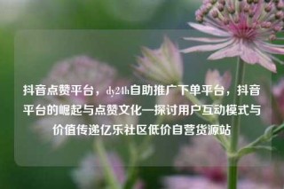 抖音点赞平台,dy24h自助推广下单平台,抖音平台的崛起与点赞文化—探讨用户互动模式与价值传递亿乐社区低价自营货源站