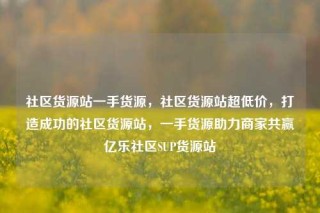 社区货源站一手货源,社区货源站超低价,打造成功的社区货源站,一手货源助力商家共赢亿乐社区SUP货源站