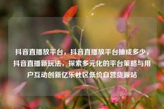 抖音直播放平台,抖音直播放平台抽成多少,抖音直播新玩法,探索多元化的平台策略与用户互动创新亿乐社区低价自营货源站