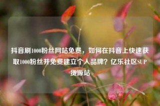抖音刷1000粉丝网站免费,如何在抖音上快速获取1000粉丝并免费建立个人品牌?亿乐社区SUP货源站