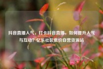 抖音直播人气，打卡抖音直播，如何提升人气与互动？亿乐社区低价自营货源站