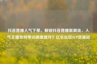 抖音直播人气下单,解锁抖音直播新潮流,人气主播如何带动销量提升?亿乐社区SUP货源站