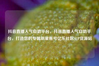 抖音直播人气自助平台，抖音直播人气自助平台，打造您的专属明星账号亿乐社区SUP货源站