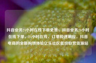 抖音业务24小时在线下单免费,抖音业务24小时在线下单,24小时在线、订单极速响应,抖音电商的全新购物体验亿乐社区低价自营货源站