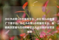 小红书点赞24小时服务平台,小红书24h自助推广下单平台,小红书点赞24小时服务平台,解锁高效营销与互动的秘密亿乐社区低价自营货源站